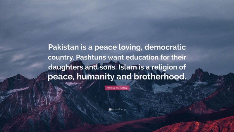 Malala Yousafzai Quote: “Pakistan is a peace loving, democratic country. Pashtuns want education for their daughters and sons. Islam is a religion of peace, humanity and brotherhood.”