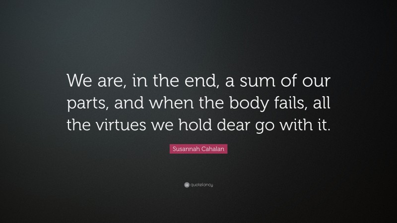 Susannah Cahalan Quote: “We are, in the end, a sum of our parts, and when the body fails, all the virtues we hold dear go with it.”