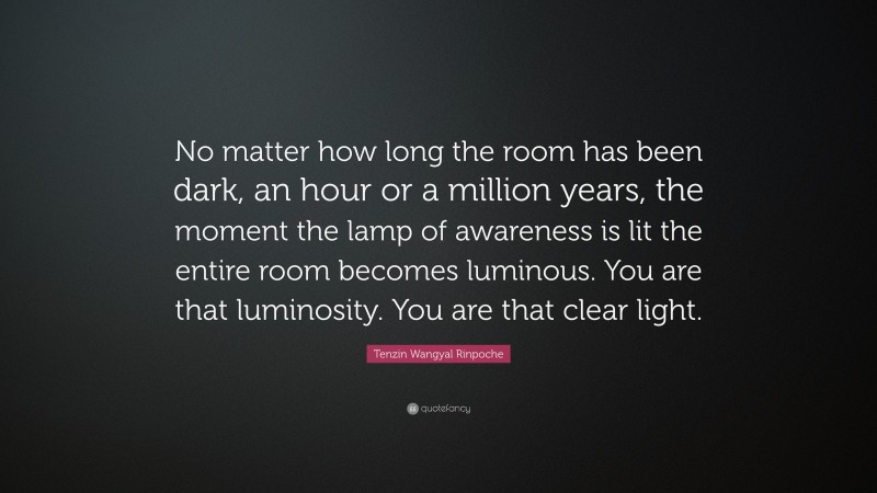 Tenzin Wangyal Rinpoche Quote: “No matter how long the room has been dark, an hour or a million years, the moment the lamp of awareness is lit the entire room becomes luminous. You are that luminosity. You are that clear light.”