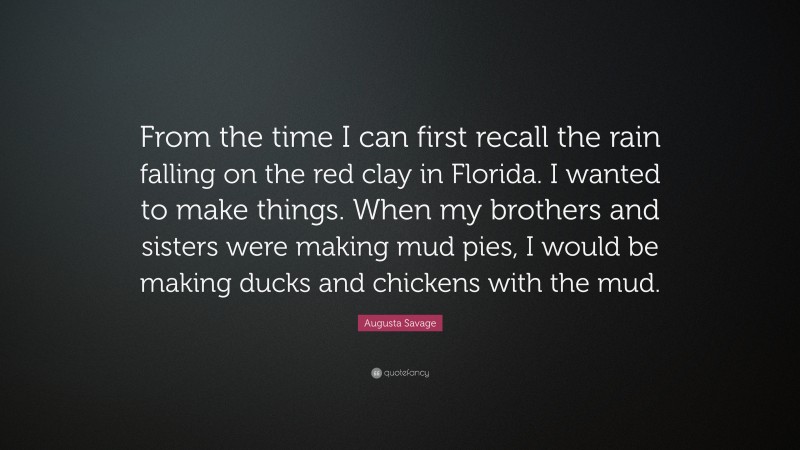 Augusta Savage Quote: “From the time I can first recall the rain falling on the red clay in Florida. I wanted to make things. When my brothers and sisters were making mud pies, I would be making ducks and chickens with the mud.”