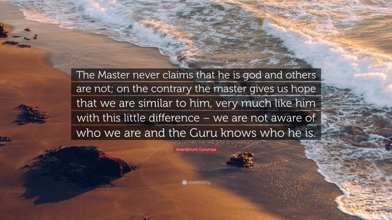 Anandmurti Gurumaa Quote: “The Master never claims that he is god and others are not; on the contrary the master gives us hope that we are similar to him, very much like him with this little difference – we are not aware of who we are and the Guru knows who he is.”