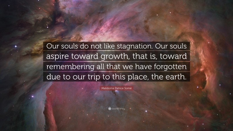 Malidoma Patrice Somé Quote: “Our souls do not like stagnation. Our souls aspire toward growth, that is, toward remembering all that we have forgotten due to our trip to this place, the earth.”