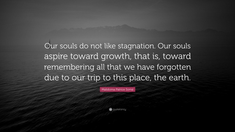 Malidoma Patrice Somé Quote: “Our souls do not like stagnation. Our souls aspire toward growth, that is, toward remembering all that we have forgotten due to our trip to this place, the earth.”