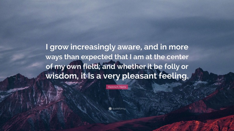Heinrich Hertz Quote: “I grow increasingly aware, and in more ways than expected that I am at the center of my own field; and whether it be folly or wisdom, it is a very pleasant feeling.”