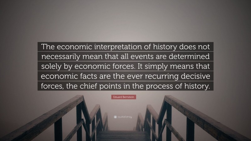 Eduard Bernstein Quote: “The economic interpretation of history does not necessarily mean that all events are determined solely by economic forces. It simply means that economic facts are the ever recurring decisive forces, the chief points in the process of history.”