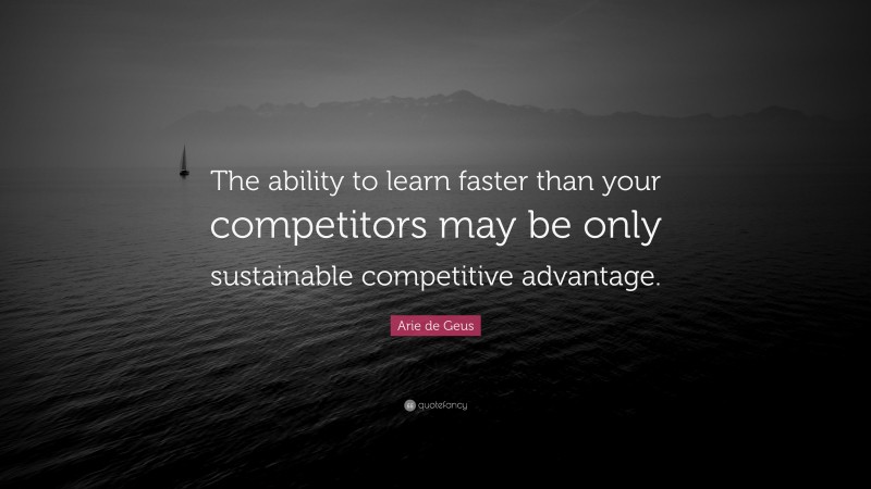 Arie de Geus Quote: “The ability to learn faster than your competitors may be only sustainable competitive advantage.”