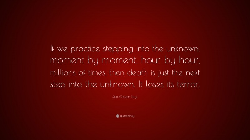 Jan Chozen Bays Quote: “If we practice stepping into the unknown, moment by moment, hour by hour, millions of times, then death is just the next step into the unknown. It loses its terror.”