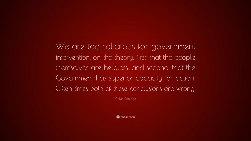 Calvin Coolidge Quote: “We are too solicitous for government intervention, on the theory, first, that the people themselves are helpless, and second, that the Government has superior capacity for action. Often times both of these conclusions are wrong.”