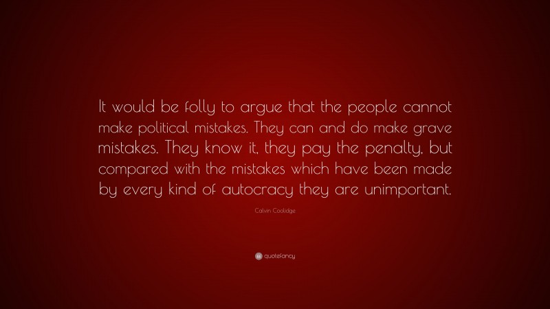 Calvin Coolidge Quote: “It would be folly to argue that the people cannot make political mistakes. They can and do make grave mistakes. They know it, they pay the penalty, but compared with the mistakes which have been made by every kind of autocracy they are unimportant.”