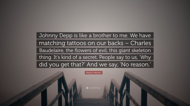 Marilyn Manson Quote: “Johnny Depp is like a brother to me. We have matching tattoos on our backs – Charles Baudelaire, the flowers of evil, this giant skeleton thing. It’s kind of a secret. People say to us, ‘Why did you get that?’ And we say, ‘No reason.’”