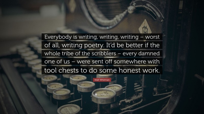 Walt Whitman Quote: “Everybody is writing, writing, writing – worst of all, writing poetry. It’d be better if the whole tribe of the scribblers – every damned one of us – were sent off somewhere with tool chests to do some honest work.”