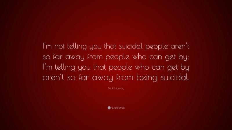 Nick Hornby Quote: “I’m not telling you that suicidal people aren’t so far away from people who can get by; I’m telling you that people who can get by aren’t so far away from being suicidal.”