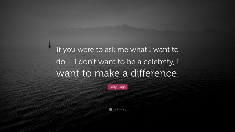 Lady Gaga Quote: “If you were to ask me what I want to do – I don’t want to be a celebrity, I want to make a difference.”