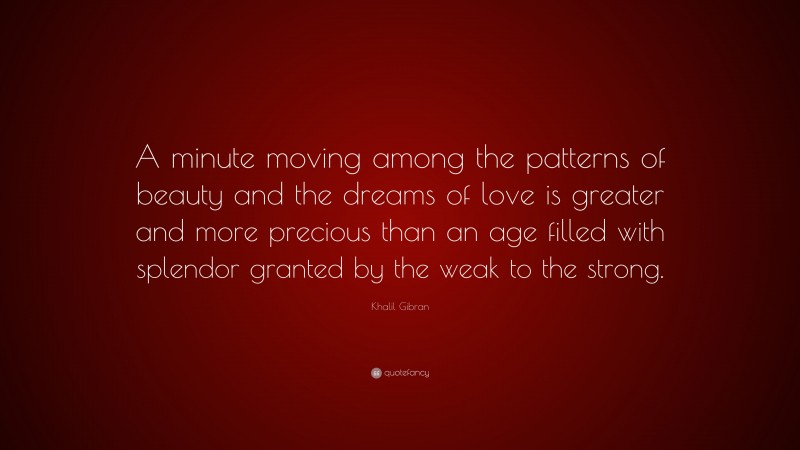 Khalil Gibran Quote: “A minute moving among the patterns of beauty and the dreams of love is greater and more precious than an age filled with splendor granted by the weak to the strong.”