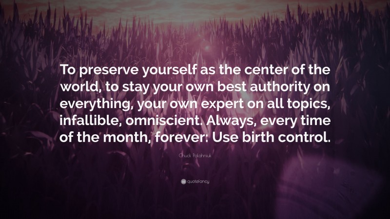 Chuck Palahniuk Quote: “To preserve yourself as the center of the world, to stay your own best authority on everything, your own expert on all topics, infallible, omniscient. Always, every time of the month, forever: Use birth control.”