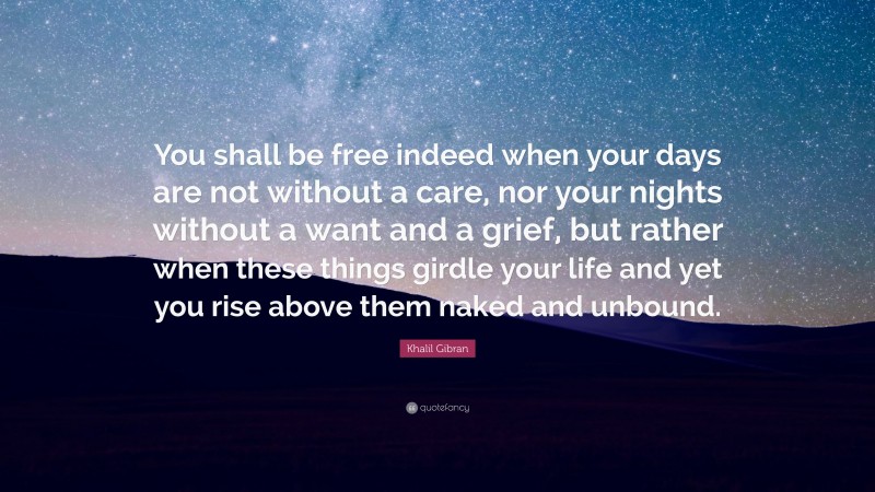 Khalil Gibran Quote: “You shall be free indeed when your days are not without a care, nor your nights without a want and a grief, but rather when these things girdle your life and yet you rise above them naked and unbound.”