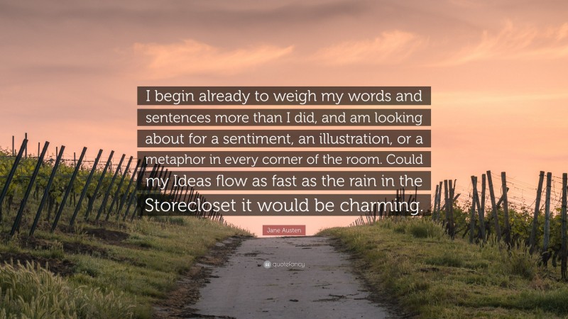 Jane Austen Quote: “I begin already to weigh my words and sentences more than I did, and am looking about for a sentiment, an illustration, or a metaphor in every corner of the room. Could my Ideas flow as fast as the rain in the Storecloset it would be charming.”