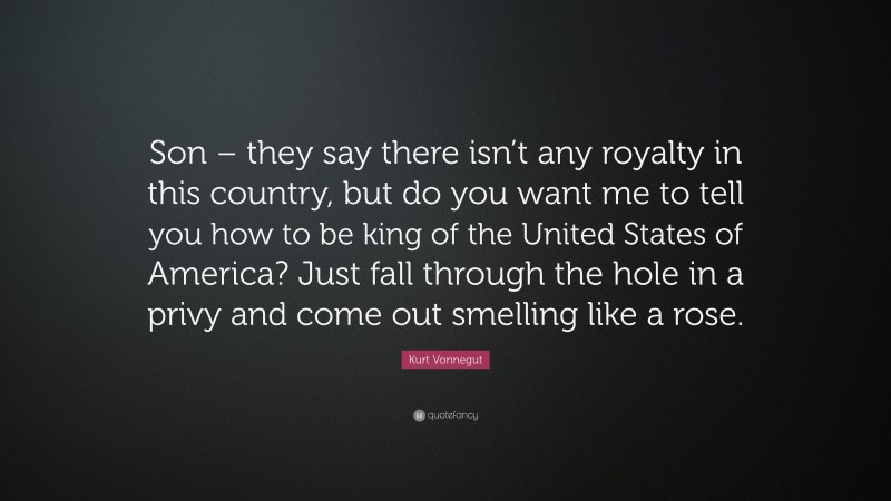 Kurt Vonnegut Quote: “Son – they say there isn’t any royalty in this country, but do you want me to tell you how to be king of the United States of America? Just fall through the hole in a privy and come out smelling like a rose.”