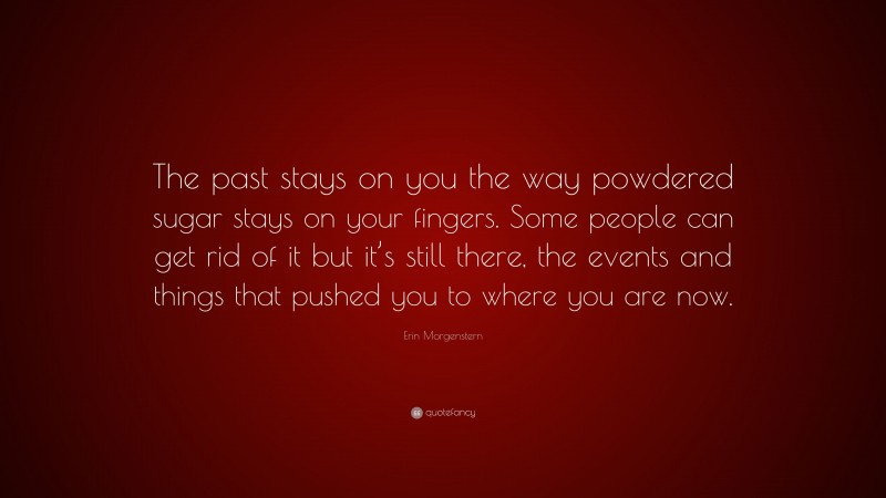Erin Morgenstern Quote: “The past stays on you the way powdered sugar stays on your fingers. Some people can get rid of it but it’s still there, the events and things that pushed you to where you are now.”