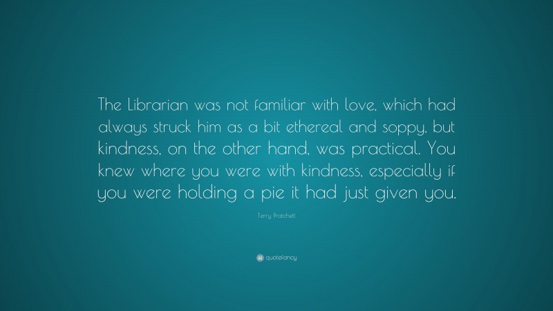 Terry Pratchett Quote: “The Librarian was not familiar with love, which had always struck him as a bit ethereal and soppy, but kindness, on the other hand, was practical. You knew where you were with kindness, especially if you were holding a pie it had just given you.”