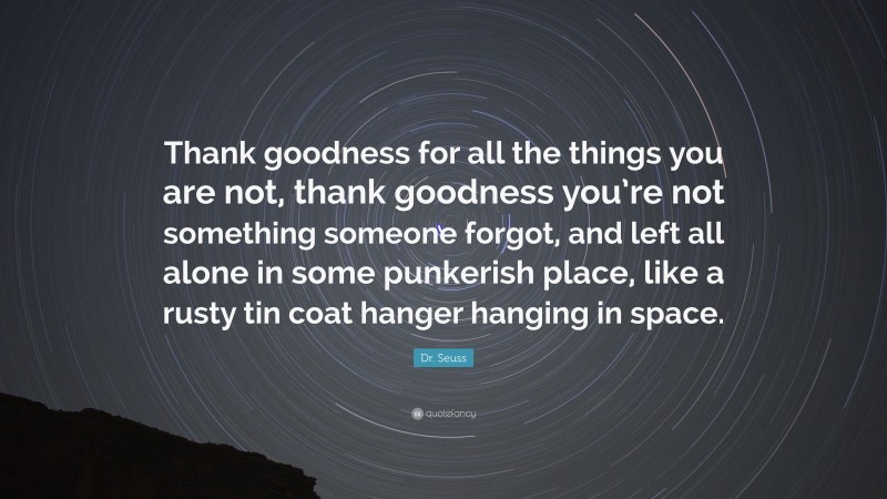 Dr. Seuss Quote: “Thank goodness for all the things you are not, thank goodness you’re not something someone forgot, and left all alone in some punkerish place, like a rusty tin coat hanger hanging in space.”