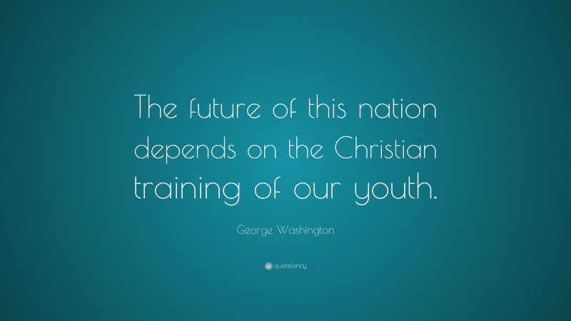 George Washington Quote: “The future of this nation depends on the Christian training of our youth.”