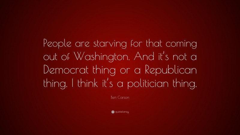 Ben Carson Quote: “People are starving for that coming out of Washington. And it’s not a Democrat thing or a Republican thing. I think it’s a politician thing.”