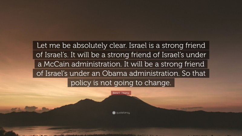 Barack Obama Quote: “Let me be absolutely clear. Israel is a strong friend of Israel’s. It will be a strong friend of Israel’s under a McCain administration. It will be a strong friend of Israel’s under an Obama administration. So that policy is not going to change.”