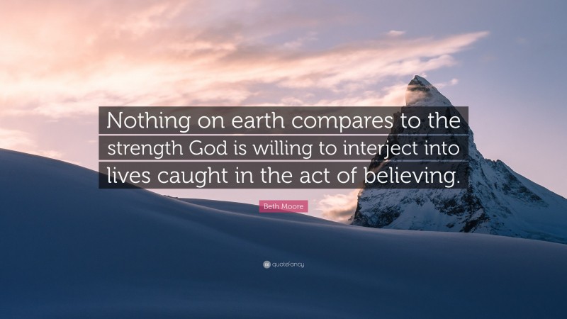 Beth Moore Quote: “Nothing on earth compares to the strength God is willing to interject into lives caught in the act of believing.”