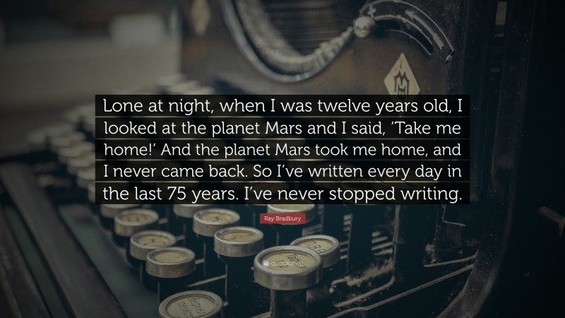 Ray Bradbury Quote: “Lone at night, when I was twelve years old, I looked at the planet Mars and I said, ‘Take me home!’ And the planet Mars took me home, and I never came back. So I’ve written every day in the last 75 years. I’ve never stopped writing.”