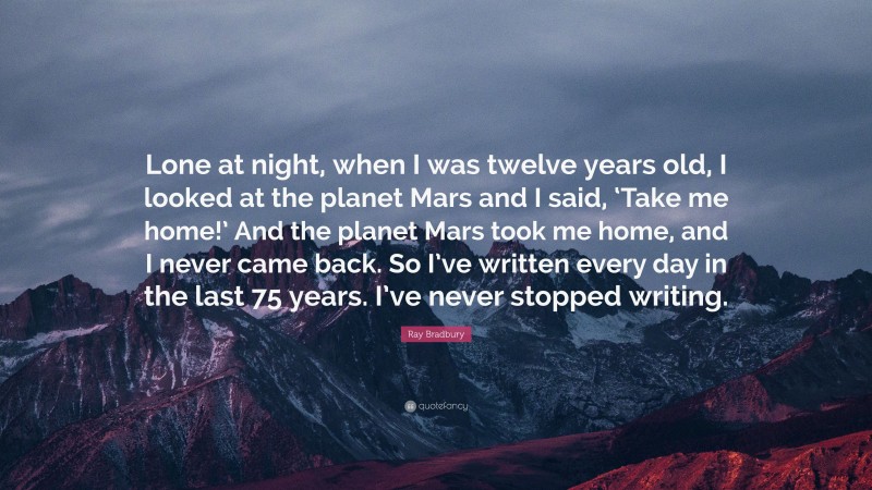 Ray Bradbury Quote: “Lone at night, when I was twelve years old, I looked at the planet Mars and I said, ‘Take me home!’ And the planet Mars took me home, and I never came back. So I’ve written every day in the last 75 years. I’ve never stopped writing.”