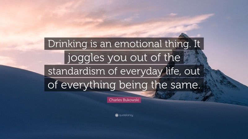 Charles Bukowski Quote: “Drinking is an emotional thing. It joggles you out of the standardism of everyday life, out of everything being the same.”