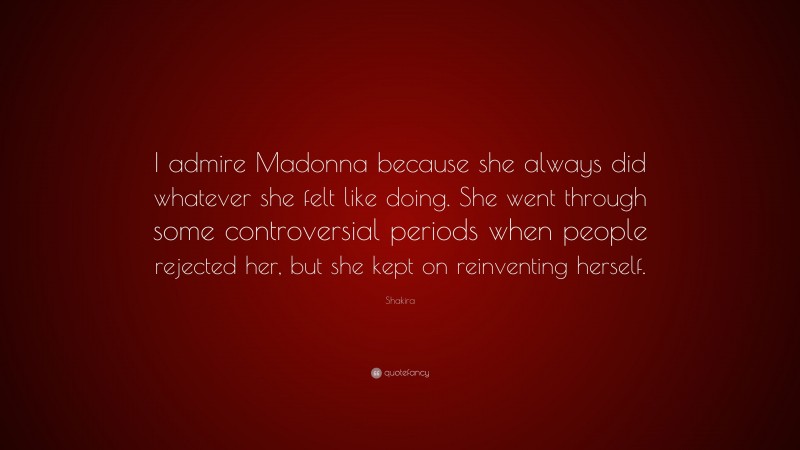 Shakira Quote: “I admire Madonna because she always did whatever she felt like doing. She went through some controversial periods when people rejected her, but she kept on reinventing herself.”