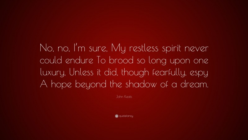 John Keats Quote: “No, no, I’m sure, My restless spirit never could endure To brood so long upon one luxury, Unless it did, though fearfully, espy A hope beyond the shadow of a dream.”