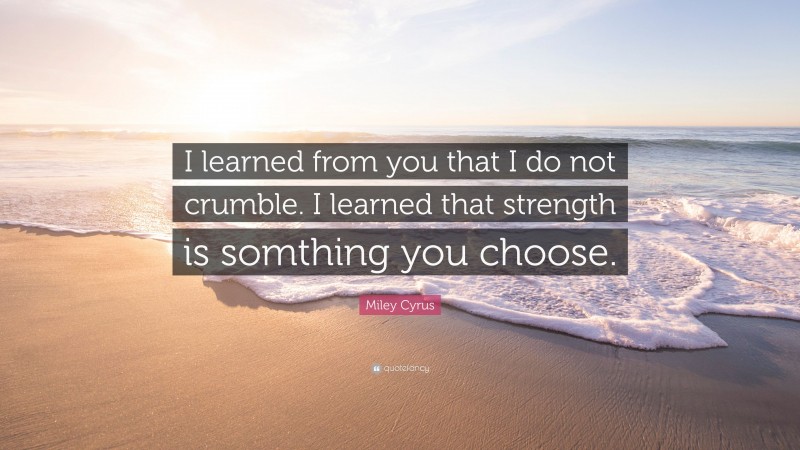 Miley Cyrus Quote: “I learned from you that I do not crumble. I learned that strength is somthing you choose.”
