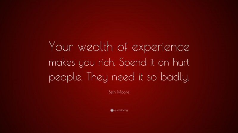 Beth Moore Quote: “Your wealth of experience makes you rich. Spend it on hurt people. They need it so badly.”