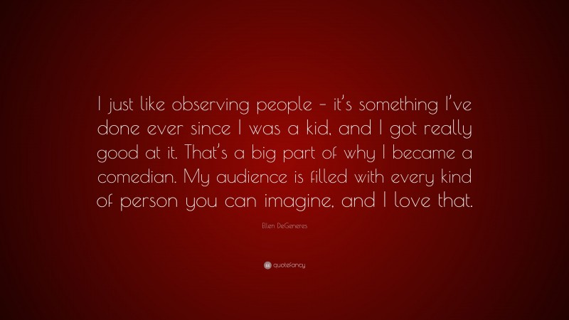 Ellen DeGeneres Quote: “I just like observing people – it’s something I’ve done ever since I was a kid, and I got really good at it. That’s a big part of why I became a comedian. My audience is filled with every kind of person you can imagine, and I love that.”