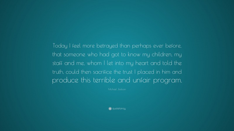 Michael Jackson Quote: “Today I feel more betrayed than perhaps ever before, that someone who had got to know my children, my staff and me, whom I let into my heart and told the truth, could then sacrifice the trust I placed in him and produce this terrible and unfair program.”