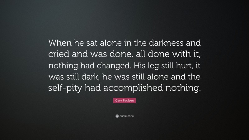 Gary Paulsen Quote: “When he sat alone in the darkness and cried and was done, all done with it, nothing had changed. His leg still hurt, it was still dark, he was still alone and the self-pity had accomplished nothing.”