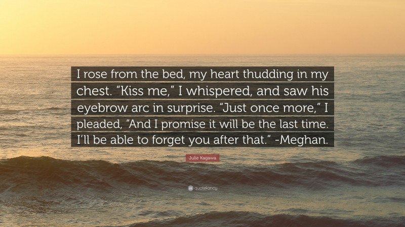 Julie Kagawa Quote: “I rose from the bed, my heart thudding in my chest. “Kiss me,” I whispered, and saw his eyebrow arc in surprise. “Just once more,” I pleaded, “And I promise it will be the last time. I’ll be able to forget you after that.” -Meghan.”