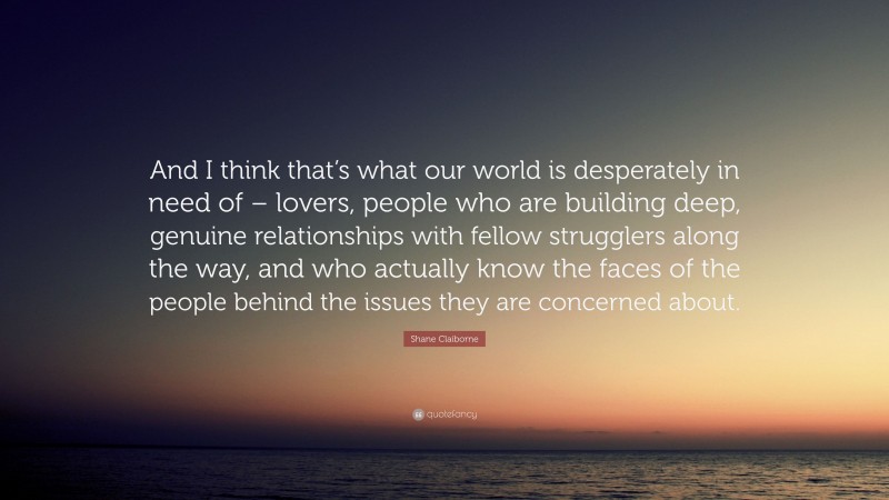 Shane Claiborne Quote: “And I think that’s what our world is desperately in need of – lovers, people who are building deep, genuine relationships with fellow strugglers along the way, and who actually know the faces of the people behind the issues they are concerned about.”