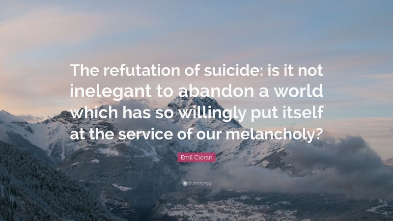 Emil Cioran Quote: “The refutation of suicide: is it not inelegant to abandon a world which has so willingly put itself at the service of our melancholy?”