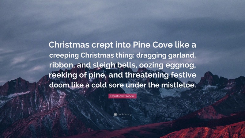 Christopher Moore Quote: “Christmas crept into Pine Cove like a creeping Christmas thing: dragging garland, ribbon, and sleigh bells, oozing eggnog, reeking of pine, and threatening festive doom like a cold sore under the mistletoe.”