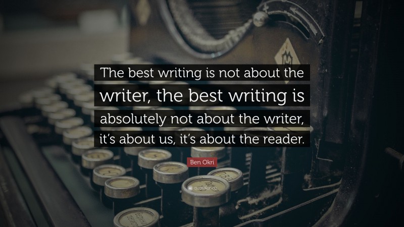 Ben Okri Quote: “The best writing is not about the writer, the best writing is absolutely not about the writer, it’s about us, it’s about the reader.”