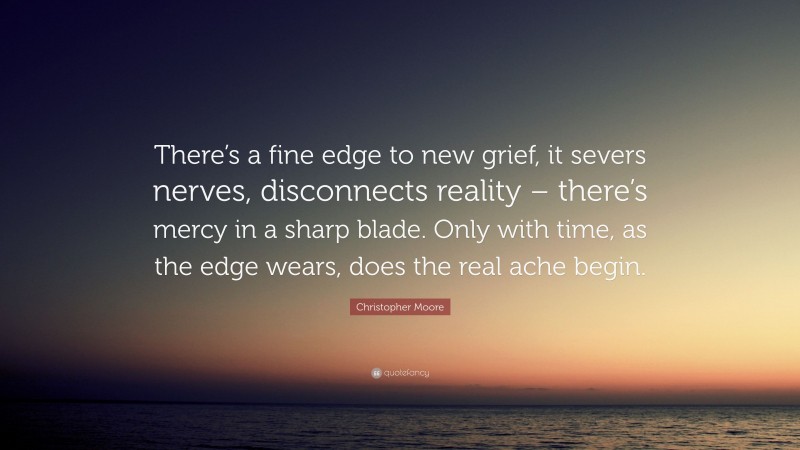 Christopher Moore Quote: “There’s a fine edge to new grief, it severs nerves, disconnects reality – there’s mercy in a sharp blade. Only with time, as the edge wears, does the real ache begin.”