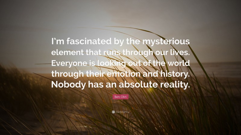 Ben Okri Quote: “I’m fascinated by the mysterious element that runs through our lives. Everyone is looking out of the world through their emotion and history. Nobody has an absolute reality.”