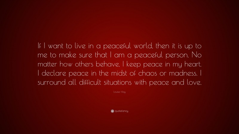 Louise Hay Quote: “If I want to live in a peaceful world, then it is up to me to make sure that I am a peaceful person. No matter how others behave, I keep peace in my heart. I declare peace in the midst of chaos or madness. I surround all difficult situations with peace and love.”