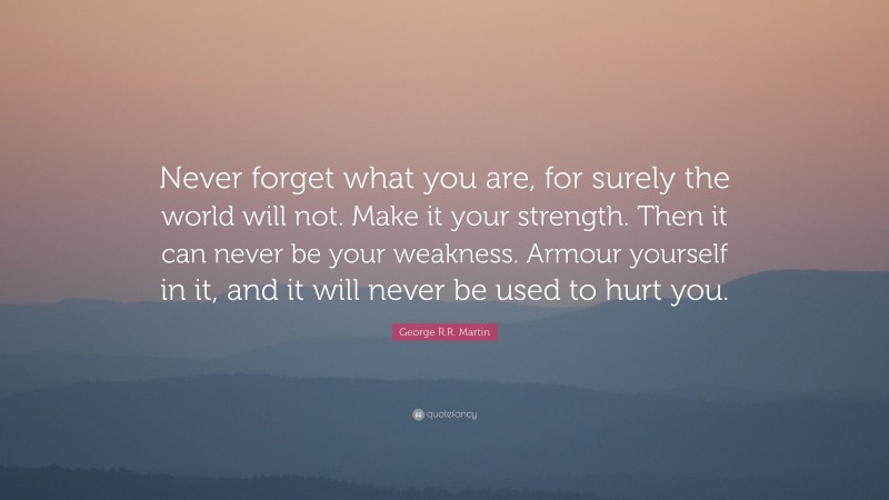 George R.R. Martin Quote: “Never forget what you are, for surely the world will not. Make it your strength. Then it can never be your weakness. Armour yourself in it, and it will never be used to hurt you.”