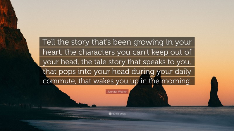 Jennifer Weiner Quote: “Tell the story that’s been growing in your heart, the characters you can’t keep out of your head, the tale story that speaks to you, that pops into your head during your daily commute, that wakes you up in the morning.”