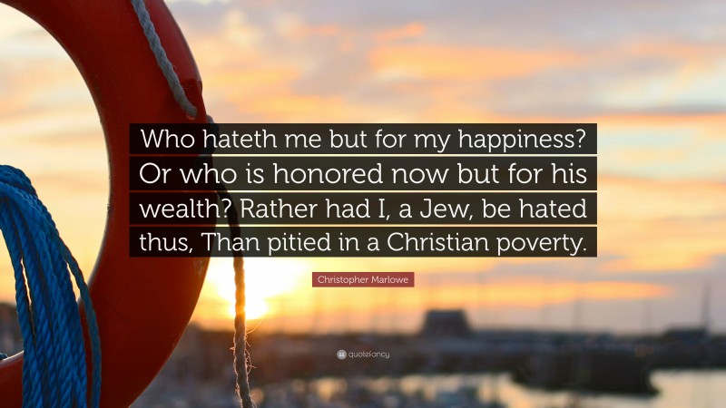 Christopher Marlowe Quote: “Who hateth me but for my happiness? Or who is honored now but for his wealth? Rather had I, a Jew, be hated thus, Than pitied in a Christian poverty.”